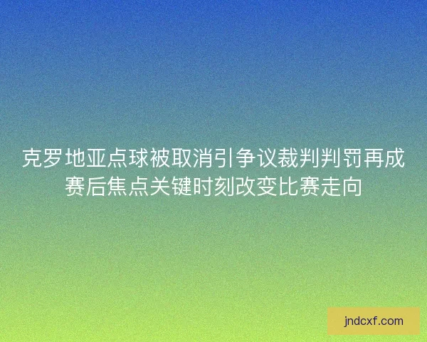 克罗地亚点球被取消引争议裁判判罚再成赛后焦点关键时刻改变比赛走向 克罗地亚点球被取消引争议裁判判罚再成赛后焦点关键时刻改变比赛走向