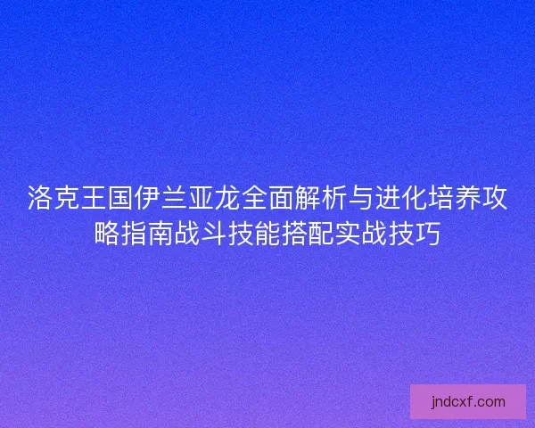 洛克王国伊兰亚龙全面解析与进化培养攻略指南战斗技能搭配实战技巧 洛克王国伊兰亚龙全面解析与进化培养攻略指南战斗技能搭配实战技巧