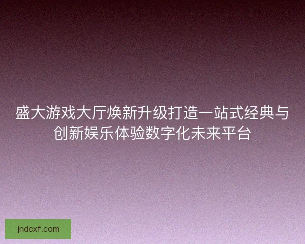 盛大游戏大厅焕新升级打造一站式经典与创新娱乐体验数字化未来平台 盛大游戏大厅焕新升级打造一站式经典与创新娱乐体验数字化未来平台