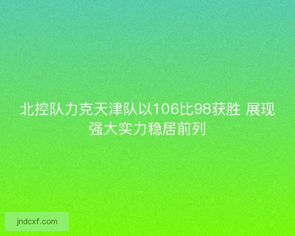 北控队力克天津队以106比98获胜 展现强大实力稳居前列