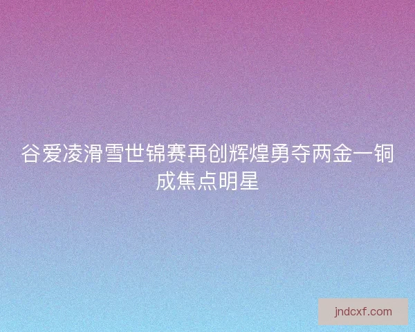 谷爱凌滑雪世锦赛再创辉煌勇夺两金一铜成焦点明星 谷爱凌滑雪世锦赛再创辉煌勇夺两金一铜成焦点明星