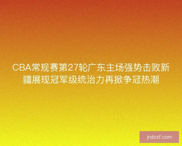 CBA常规赛第27轮广东主场强势击败新疆展现冠军级统治力再掀争冠热潮