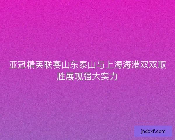 亚冠精英联赛山东泰山与上海海港双双取胜展现强大实力