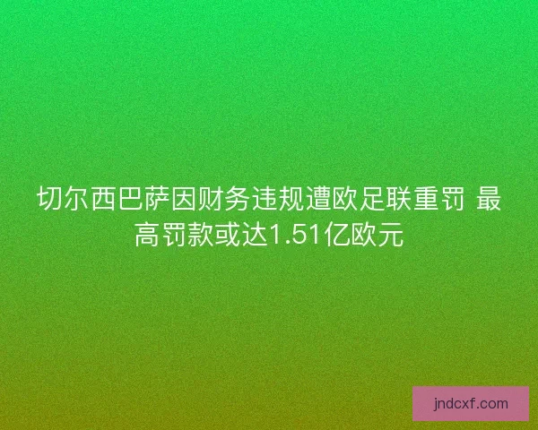 切尔西巴萨因财务违规遭欧足联重罚 最高罚款或达1.51亿欧元 切尔西巴萨因财务违规遭欧足联重罚 最高罚款或达1.51亿欧元
