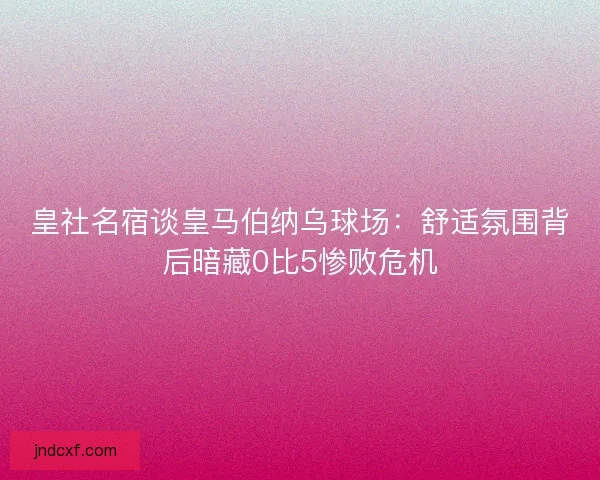 皇社名宿谈皇马伯纳乌球场：舒适氛围背后暗藏0比5惨败危机