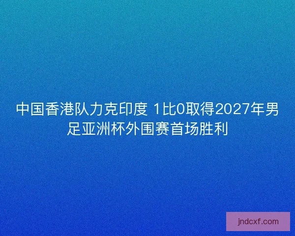 中国香港队力克印度 1比0取得2027年男足亚洲杯外围赛首场胜利 中国香港队力克印度 1比0取得2027年男足亚洲杯外围赛首场胜利