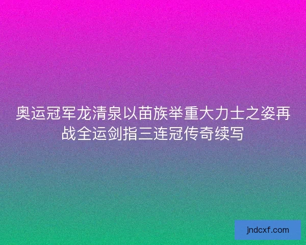 奥运冠军龙清泉以苗族举重大力士之姿再战全运剑指三连冠传奇续写 奥运冠军龙清泉以苗族举重大力士之姿再战全运剑指三连冠传奇续写