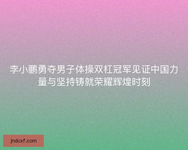 李小鹏勇夺男子体操双杠冠军见证中国力量与坚持铸就荣耀辉煌时刻 李小鹏勇夺男子体操双杠冠军见证中国力量与坚持铸就荣耀辉煌时刻