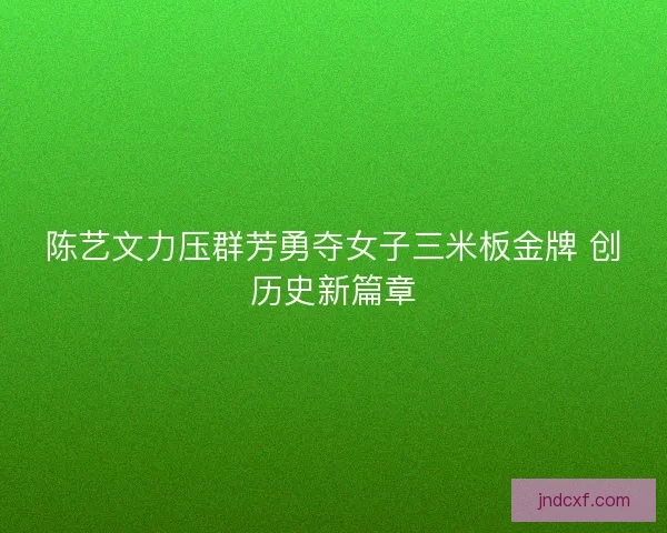 陈艺文力压群芳勇夺女子三米板金牌 创历史新篇章 陈艺文力压群芳勇夺女子三米板金牌 创历史新篇章