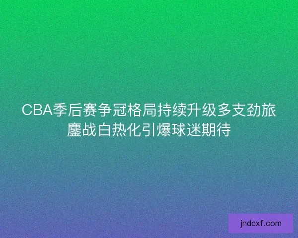 CBA季后赛争冠格局持续升级多支劲旅鏖战白热化引爆球迷期待