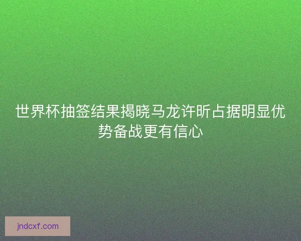 世界杯抽签结果揭晓马龙许昕占据明显优势备战更有信心