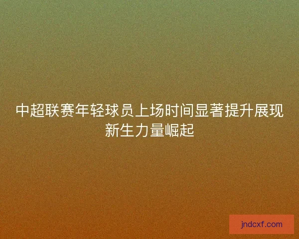 中超联赛年轻球员上场时间显著提升展现新生力量崛起