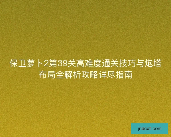 保卫萝卜2第39关高难度通关技巧与炮塔布局全解析攻略详尽指南