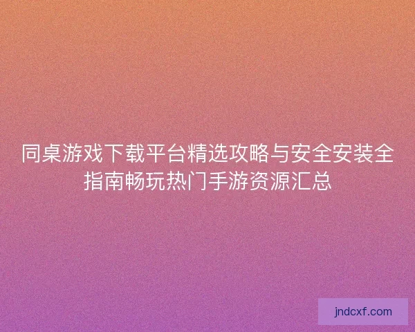 同桌游戏下载平台精选攻略与安全安装全指南畅玩热门手游资源汇总
