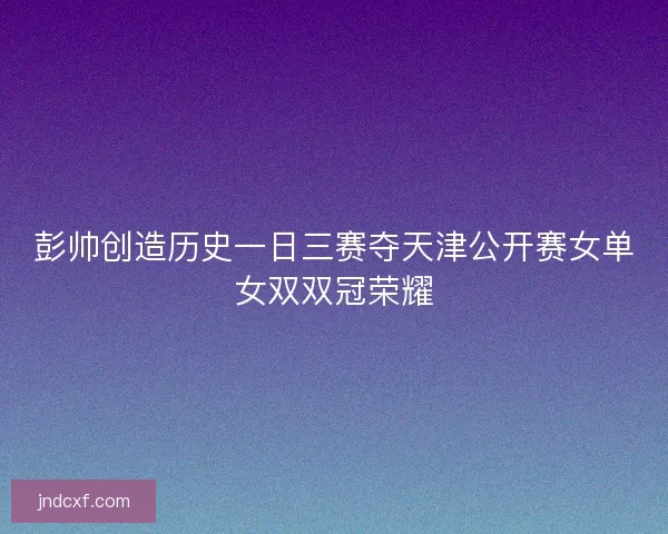 彭帅创造历史一日三赛夺天津公开赛女单女双双冠荣耀