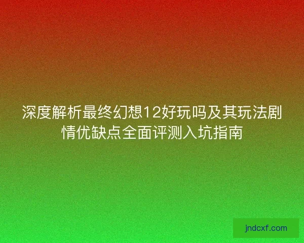 深度解析最终幻想12好玩吗及其玩法剧情优缺点全面评测入坑指南