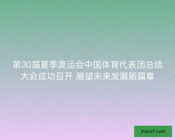 第30届夏季奥运会中国体育代表团总结大会成功召开 展望未来发展新篇章 第30届夏季奥运会中国体育代表团总结大会成功召开 展望未来发展新篇章