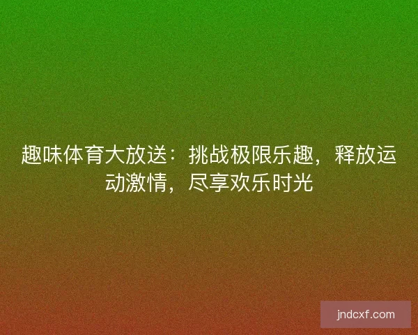 趣味体育大放送：挑战极限乐趣，释放运动激情，尽享欢乐时光