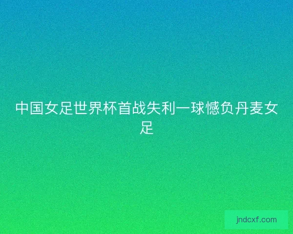 中国女足世界杯首战失利一球憾负丹麦女足