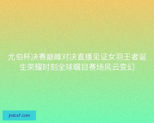尤伯杯决赛巅峰对决直播见证女羽王者诞生荣耀时刻全球瞩目赛场风云变幻