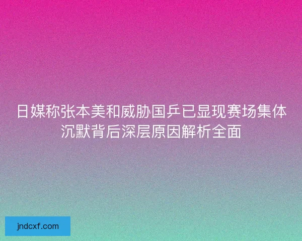日媒称张本美和威胁国乒已显现赛场集体沉默背后深层原因解析全面