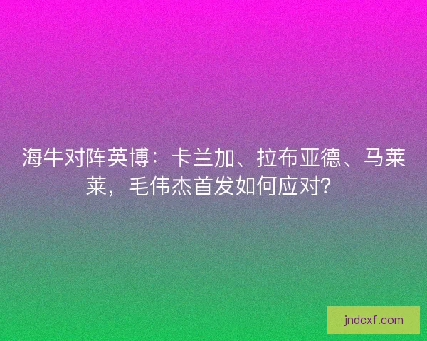 海牛对阵英博：卡兰加、拉布亚德、马莱莱，毛伟杰首发如何应对？