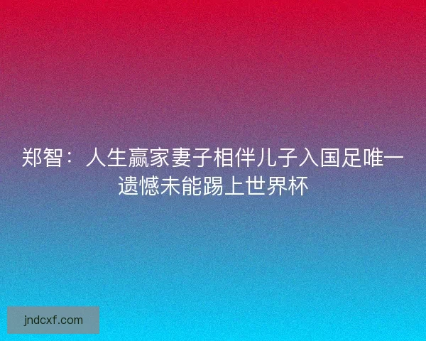 郑智：人生赢家妻子相伴儿子入国足唯一遗憾未能踢上世界杯