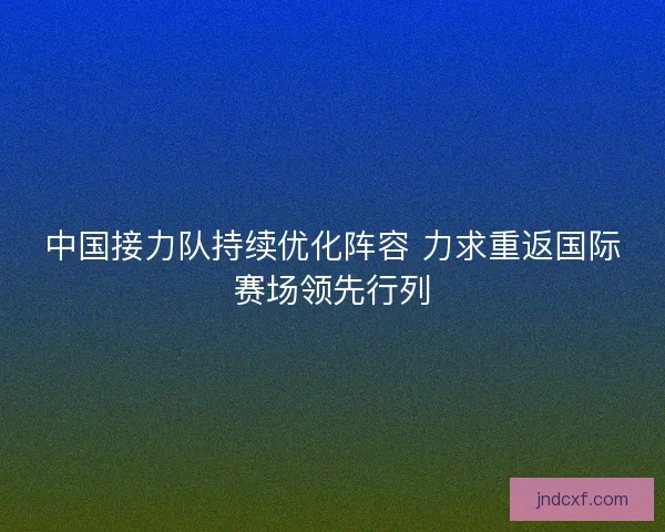中国接力队持续优化阵容 力求重返国际赛场领先行列 中国接力队持续优化阵容 力求重返国际赛场领先行列