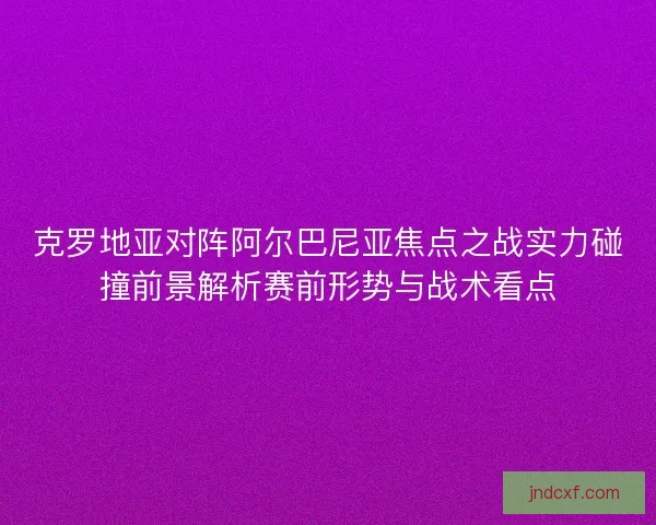 克罗地亚对阵阿尔巴尼亚焦点之战实力碰撞前景解析赛前形势与战术看点