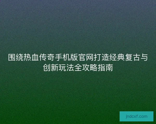 围绕热血传奇手机版官网打造经典复古与创新玩法全攻略指南