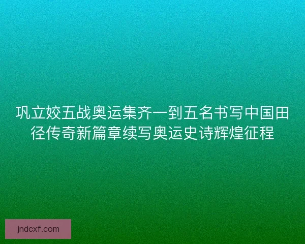 巩立姣五战奥运集齐一到五名书写中国田径传奇新篇章续写奥运史诗辉煌征程