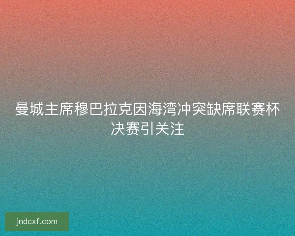 曼城主席穆巴拉克因海湾冲突缺席联赛杯决赛引关注