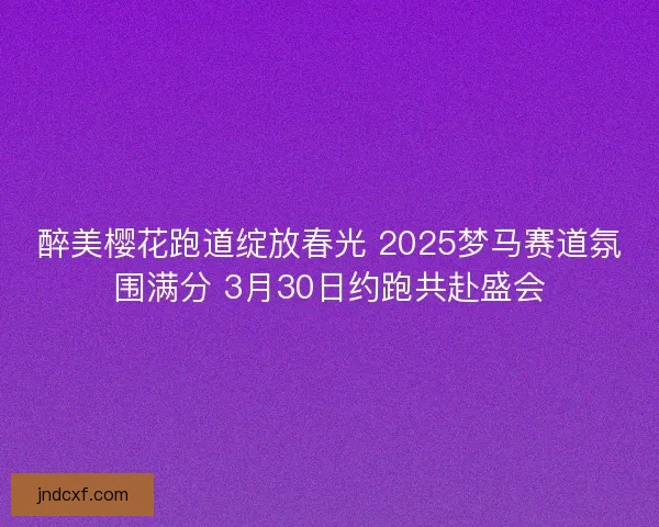 醉美樱花跑道绽放春光 2025梦马赛道氛围满分 3月30日约跑共赴盛会