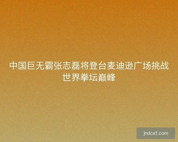 中国巨无霸张志磊将登台麦迪逊广场挑战世界拳坛巅峰