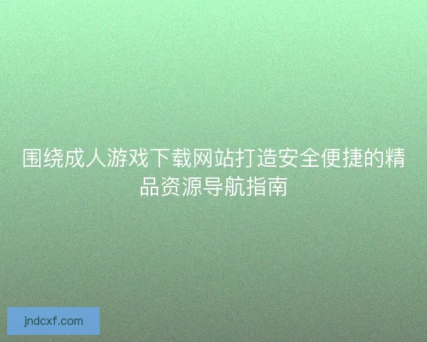 围绕成人游戏下载网站打造安全便捷的精品资源导航指南