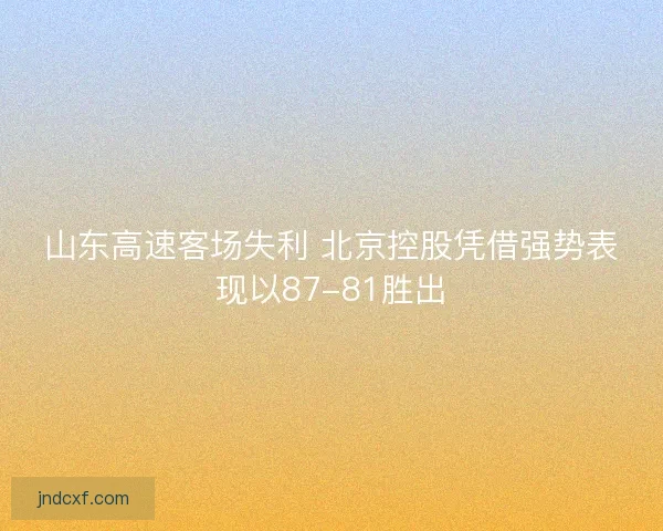山东高速客场失利 北京控股凭借强势表现以87-81胜出