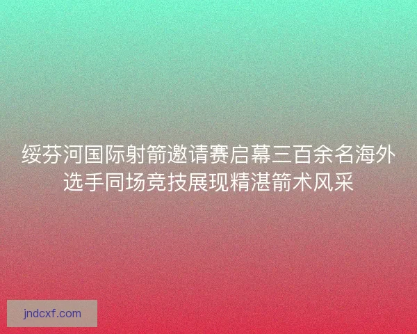 绥芬河国际射箭邀请赛启幕三百余名海外选手同场竞技展现精湛箭术风采