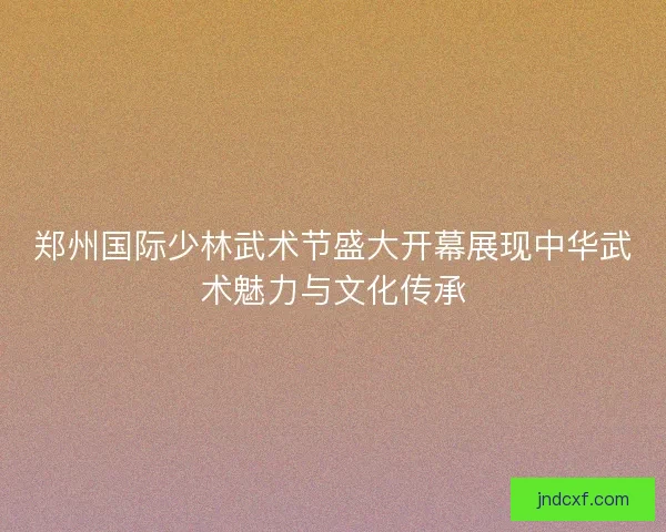郑州国际少林武术节盛大开幕展现中华武术魅力与文化传承