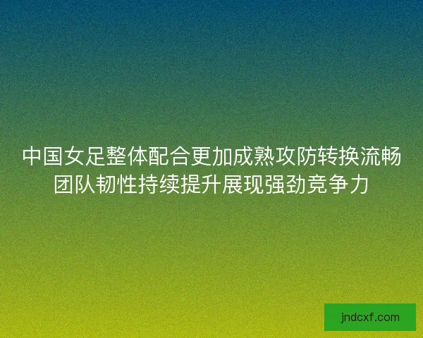 中国女足整体配合更加成熟攻防转换流畅团队韧性持续提升展现强劲竞争力 中国女足整体配合更加成熟攻防转换流畅团队韧性持续提升展现强劲竞争力
