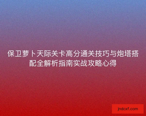 保卫萝卜天际关卡高分通关技巧与炮塔搭配全解析指南实战攻略心得 保卫萝卜天际关卡高分通关技巧与炮塔搭配全解析指南实战攻略心得