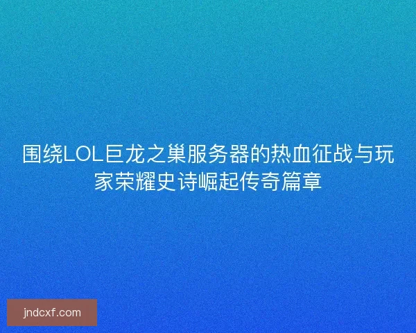 围绕LOL巨龙之巢服务器的热血征战与玩家荣耀史诗崛起传奇篇章