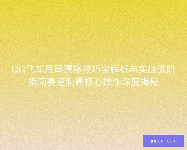 QQ飞车甩尾漂移技巧全解析与实战进阶指南赛道制霸核心操作深度揭秘