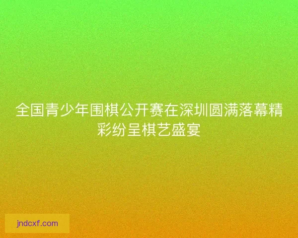 全国青少年围棋公开赛在深圳圆满落幕精彩纷呈棋艺盛宴 全国青少年围棋公开赛在深圳圆满落幕精彩纷呈棋艺盛宴
