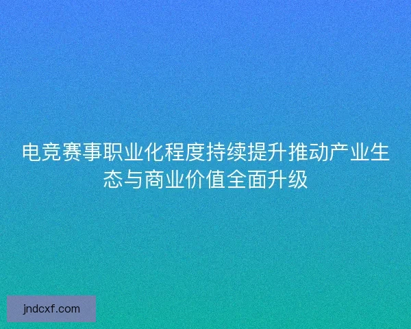 电竞赛事职业化程度持续提升推动产业生态与商业价值全面升级 电竞赛事职业化程度持续提升推动产业生态与商业价值全面升级