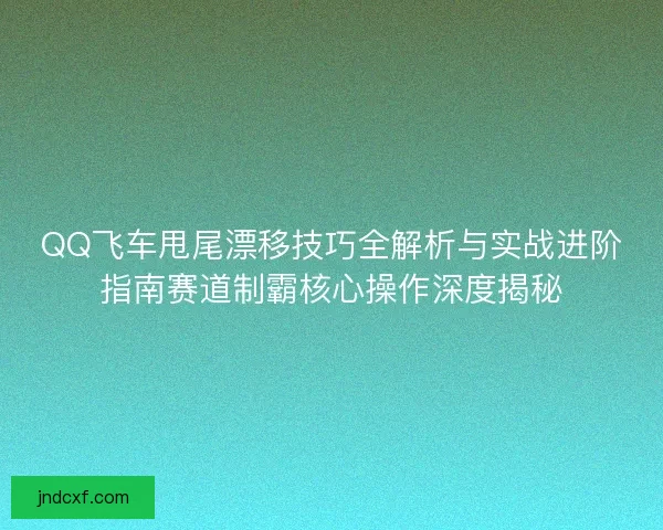 QQ飞车甩尾漂移技巧全解析与实战进阶指南赛道制霸核心操作深度揭秘