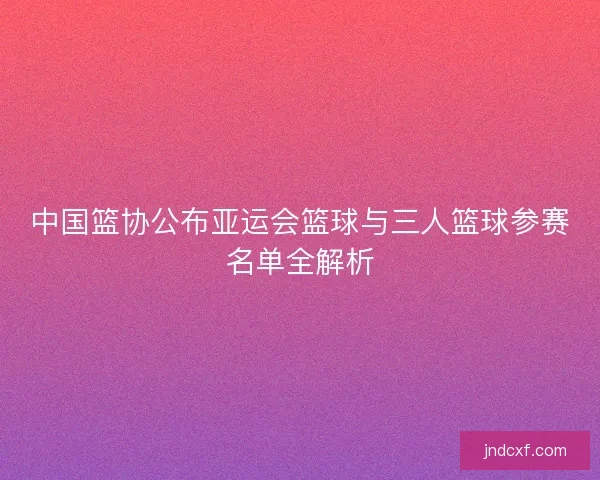 中国篮协公布亚运会篮球与三人篮球参赛名单全解析 中国篮协公布亚运会篮球与三人篮球参赛名单全解析