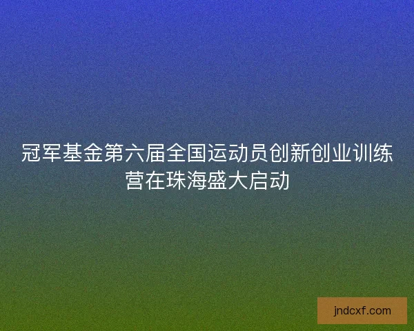 冠军基金第六届全国运动员创新创业训练营在珠海盛大启动