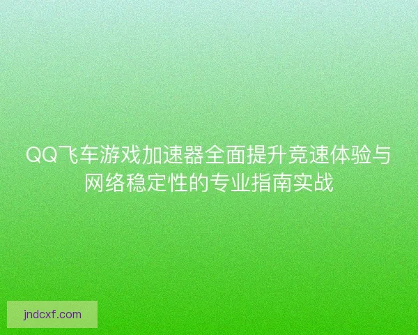 QQ飞车游戏加速器全面提升竞速体验与网络稳定性的专业指南实战 QQ飞车游戏加速器全面提升竞速体验与网络稳定性的专业指南实战